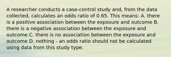 A researcher conducts a case-control study and, from the data collected, calculates an odds ratio of 0.65. This means: A. there is a positive association between the exposure and outcome B. there is a negative association between the exposure and outcome C. there is no association between the exposure and outcome D. nothing - an odds ratio should not be calculated using data from this study type.