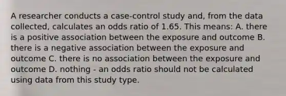 A researcher conducts a case-control study and, from the data collected, calculates an odds ratio of 1.65. This means: A. there is a positive association between the exposure and outcome B. there is a negative association between the exposure and outcome C. there is no association between the exposure and outcome D. nothing - an odds ratio should not be calculated using data from this study type.