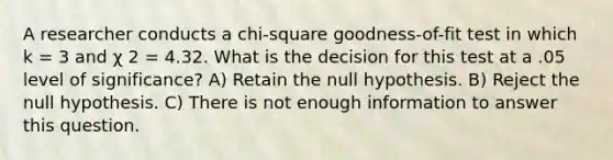 A researcher conducts a chi-square goodness-of-fit test in which k = 3 and χ 2 = 4.32. What is the decision for this test at a .05 level of significance? A) Retain the null hypothesis. B) Reject the null hypothesis. C) There is not enough information to answer this question.