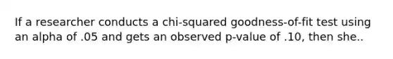 If a researcher conducts a chi-squared goodness-of-fit test using an alpha of .05 and gets an observed p-value of .10, then she..