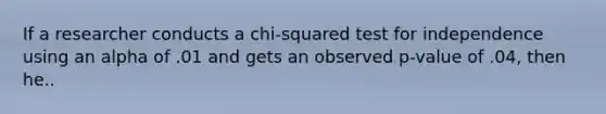 If a researcher conducts a chi-squared test for independence using an alpha of .01 and gets an observed p-value of .04, then he..