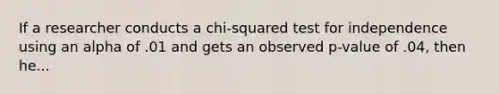 If a researcher conducts a chi-squared test for independence using an alpha of .01 and gets an observed p-value of .04, then he...