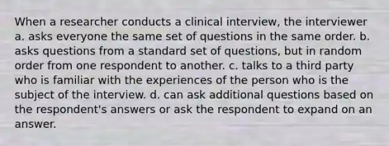 When a researcher conducts a clinical interview, the interviewer a. asks everyone the same set of questions in the same order. b. asks questions from a standard set of questions, but in random order from one respondent to another. c. talks to a third party who is familiar with the experiences of the person who is the subject of the interview. d. can ask additional questions based on the respondent's answers or ask the respondent to expand on an answer.