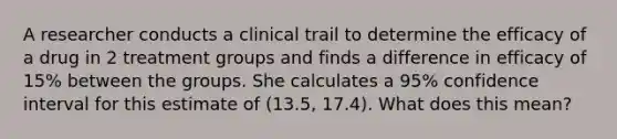 A researcher conducts a clinical trail to determine the efficacy of a drug in 2 treatment groups and finds a difference in efficacy of 15% between the groups. She calculates a 95% confidence interval for this estimate of (13.5, 17.4). What does this mean?