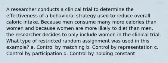 A researcher conducts a clinical trial to determine the effectiveness of a behavioral strategy used to reduce overall caloric intake. Because men consume many more calories than women and because women are more likely to diet than men, the researcher decides to only include women in the clinical trial. What type of restricted random assignment was used in this example? a. Control by matching b. Control by representation c. Control by participation d. Control by holding constant