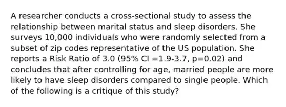 A researcher conducts a cross-sectional study to assess the relationship between marital status and sleep disorders. She surveys 10,000 individuals who were randomly selected from a subset of zip codes representative of the US population. She reports a Risk Ratio of 3.0 (95% CI =1.9-3.7, p=0.02) and concludes that after controlling for age, married people are more likely to have sleep disorders compared to single people. Which of the following is a critique of this study?