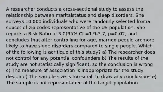 A researcher conducts a cross-sectional study to assess the relationship between maritalstatus and sleep disorders. She surveys 10,000 individuals who were randomly selected froma subset of zip codes representative of the US population. She reports a Risk Ratio of 3.0(95% CI =1.9-3.7, p=0.02) and concludes that after controlling for age, married people aremore likely to have sleep disorders compared to single people. Which of the following is acritique of this study? a) The researcher does not control for any potential confounders b) The results of the study are not statistically significant, so the conclusion is wrong c) The measure of association is inappropriate for the study design d) The sample size is too small to draw any conclusions e) The sample is not representative of the target population