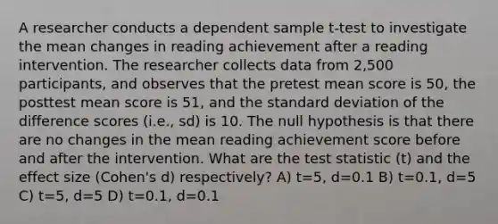 A researcher conducts a dependent sample t-test to investigate the mean changes in reading achievement after a reading intervention. The researcher collects data from 2,500 participants, and observes that the pretest mean score is 50, the posttest mean score is 51, and the standard deviation of the difference scores (i.e., sd) is 10. The null hypothesis is that there are no changes in the mean reading achievement score before and after the intervention. What are the test statistic (t) and the effect size (Cohen's d) respectively? A) t=5, d=0.1 B) t=0.1, d=5 C) t=5, d=5 D) t=0.1, d=0.1