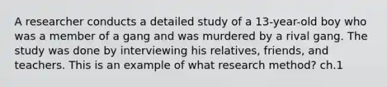 A researcher conducts a detailed study of a 13-year-old boy who was a member of a gang and was murdered by a rival gang. The study was done by interviewing his relatives, friends, and teachers. This is an example of what research method? ch.1