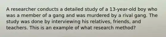 A researcher conducts a detailed study of a 13-year-old boy who was a member of a gang and was murdered by a rival gang. The study was done by interviewing his relatives, friends, and teachers. This is an example of what research method?