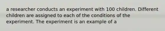 a researcher conducts an experiment with 100 children. Different children are assigned to each of the conditions of the experiment. The experiment is an example of a