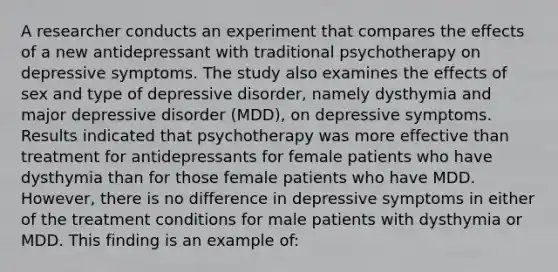 A researcher conducts an experiment that compares the effects of a new antidepressant with traditional psychotherapy on depressive symptoms. The study also examines the effects of sex and type of depressive disorder, namely dysthymia and major depressive disorder (MDD), on depressive symptoms. Results indicated that psychotherapy was more effective than treatment for antidepressants for female patients who have dysthymia than for those female patients who have MDD. However, there is no difference in depressive symptoms in either of the treatment conditions for male patients with dysthymia or MDD. This finding is an example of: