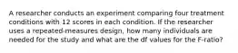 A researcher conducts an experiment comparing four treatment conditions with 12 scores in each condition. If the researcher uses a repeated-measures design, how many individuals are needed for the study and what are the df values for the F-ratio?