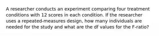 A researcher conducts an experiment comparing four treatment conditions with 12 scores in each condition. If the researcher uses a repeated-measures design, how many individuals are needed for the study and what are the df values for the F-ratio?