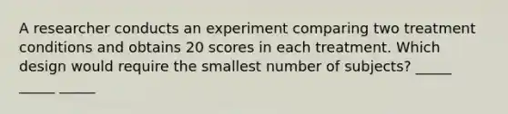 A researcher conducts an experiment comparing two treatment conditions and obtains 20 scores in each treatment. Which design would require the smallest number of subjects? _____ _____ _____