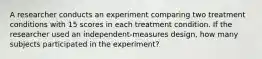 A researcher conducts an experiment comparing two treatment conditions with 15 scores in each treatment condition. If the researcher used an independent-measures design, how many subjects participated in the experiment?