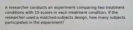 A researcher conducts an experiment comparing two treatment conditions with 15 scores in each treatment condition. If the researcher used a matched-subjects design, how many subjects participated in the experiment?