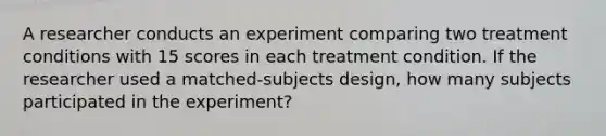 A researcher conducts an experiment comparing two treatment conditions with 15 scores in each treatment condition. If the researcher used a matched-subjects design, how many subjects participated in the experiment?