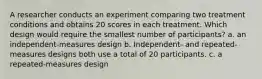 A researcher conducts an experiment comparing two treatment conditions and obtains 20 scores in each treatment. Which design would require the smallest number of participants? a. an independent-measures design b. Independent- and repeated-measures designs both use a total of 20 participants. c. a repeated-measures design