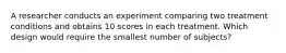 A researcher conducts an experiment comparing two treatment conditions and obtains 10 scores in each treatment. Which design would require the smallest number of subjects?