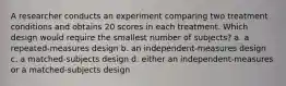 A researcher conducts an experiment comparing two treatment conditions and obtains 20 scores in each treatment. Which design would require the smallest number of subjects? a. a repeated-measures design b. an independent-measures design c. a matched-subjects design d. either an independent-measures or a matched-subjects design