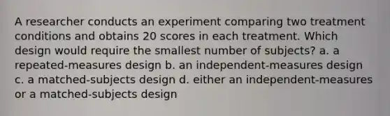 A researcher conducts an experiment comparing two treatment conditions and obtains 20 scores in each treatment. Which design would require the smallest number of subjects? a. a repeated-measures design b. an independent-measures design c. a matched-subjects design d. either an independent-measures or a matched-subjects design