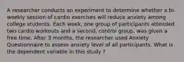 A researcher conducts an experiment to determine whether a bi-weekly session of cardio exercises will reduce anxiety among college students. Each week, one group of participants attended two cardio workouts and a second, control group, was given a free time. After 3 months, the researcher used Anxiety Questionnaire to assess anxiety level of all participants. What is the dependent variable in this study ?