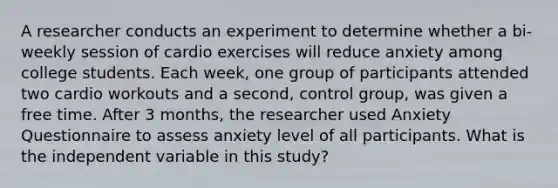 A researcher conducts an experiment to determine whether a bi-weekly session of cardio exercises will reduce anxiety among college students. Each week, one group of participants attended two cardio workouts and a second, control group, was given a free time. After 3 months, the researcher used Anxiety Questionnaire to assess anxiety level of all participants. What is the independent variable in this study?