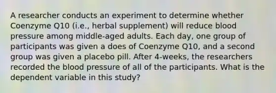 A researcher conducts an experiment to determine whether Coenzyme Q10 (i.e., herbal supplement) will reduce <a href='https://www.questionai.com/knowledge/kD0HacyPBr-blood-pressure' class='anchor-knowledge'>blood pressure</a> among middle-aged adults. Each day, one group of participants was given a does of Coenzyme Q10, and a second group was given a placebo pill. After 4-weeks, the researchers recorded <a href='https://www.questionai.com/knowledge/k7oXMfj7lk-the-blood' class='anchor-knowledge'>the blood</a> pressure of all of the participants. What is the dependent variable in this study?