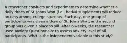 A researcher conducts and experiment to determine whether a daily doses of St. Johns Wort (i.e., herbal supplement) will reduce anxiety among college students. Each day, one group of participants was given a dose of St. Johns Wort, and a second group was given a placebo pill. After 6-weeks, the researcher used Anxiety Questionnaire to assess anxiety level of all participants. What is the independent variable in this study?