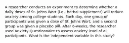 A researcher conducts an experiment to determine whether a daily doses of St. Johns Wort (i.e., herbal supplement) will reduce anxiety among college students. Each day, one group of participants was given a dose of St. Johns Wort, and a second group was given a placebo pill. After 6-weeks, the researcher used Anxiety Questionnaire to assess anxiety level of all participants. What is the independent variable in this study?