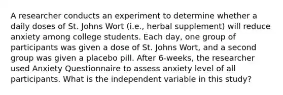 A researcher conducts an experiment to determine whether a daily doses of St. Johns Wort (i.e., herbal supplement) will reduce anxiety among college students. Each day, one group of participants was given a dose of St. Johns Wort, and a second group was given a placebo pill. After 6-weeks, the researcher used Anxiety Questionnaire to assess anxiety level of all participants. What is the independent variable in this study?