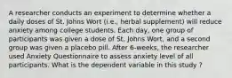 A researcher conducts an experiment to determine whether a daily doses of St. Johns Wort (i.e., herbal supplement) will reduce anxiety among college students. Each day, one group of participants was given a dose of St. Johns Wort, and a second group was given a placebo pill. After 6-weeks, the researcher used Anxiety Questionnaire to assess anxiety level of all participants. What is the dependent variable in this study ?