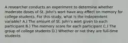 A researcher conducts an experiment to determine whether moderate doses of St. John's wort have any effect on memory for college students. For this study, what is the independent variable?​ A.) The amount of St. John's wort given to each participant B.) The memory score for each participant C.) The group of college students D.) Whether or not they are full-time students