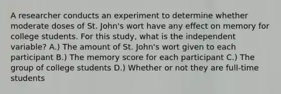 A researcher conducts an experiment to determine whether moderate doses of St. John's wort have any effect on memory for college students. For this study, what is the independent variable?​ A.) The amount of St. John's wort given to each participant B.) The memory score for each participant C.) The group of college students D.) Whether or not they are full-time students