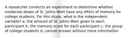 A researcher conducts an experiment to determine whether moderate doses of St. Johns Wort have any effect of memory for college students. For this study, what is the independent variable? a. the amount of St. Johns Wort given to each participant b. the memory score for each participant c. the group of college students d. cannot answer without more information