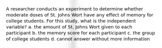 A researcher conducts an experiment to determine whether moderate doses of St. Johns Wort have any effect of memory for college students. For this study, what is the independent variable? a. the amount of St. Johns Wort given to each participant b. the memory score for each participant c. the group of college students d. cannot answer without more information