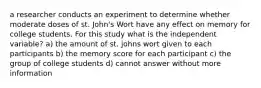 a researcher conducts an experiment to determine whether moderate doses of st. John's Wort have any effect on memory for college students. For this study what is the independent variable? a) the amount of st. johns wort given to each participants b) the memory score for each participant c) the group of college students d) cannot answer without more information