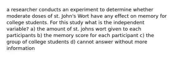 a researcher conducts an experiment to determine whether moderate doses of st. John's Wort have any effect on memory for college students. For this study what is the independent variable? a) the amount of st. johns wort given to each participants b) the memory score for each participant c) the group of college students d) cannot answer without more information