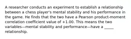 A researcher conducts an experiment to establish a relationship between a chess player's mental stability and his performance in the game. He finds that the two have a Pearson product-moment correlation coefficient value of +1.00. This means the two variables—mental stability and performance—have a _____ relationship.