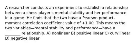 A researcher conducts an experiment to establish a relationship between a chess player's mental stability and her performance in a game. He finds that the two have a Pearson product-moment correlation coefficient value of +1.00. This means the two variables—mental stability and performance—have a ________ relationship. A) nonlinear B) positive linear C) curvilinear D) negative linear