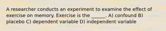 A researcher conducts an experiment to examine the effect of exercise on memory. Exercise is the ______. A) confound B) placebo C) dependent variable D) independent variable