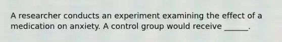 A researcher conducts an experiment examining the effect of a medication on anxiety. A control group would receive ______.