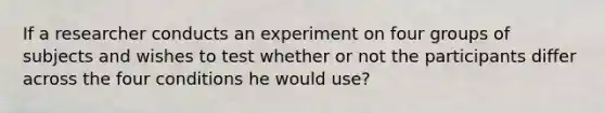 If a researcher conducts an experiment on four groups of subjects and wishes to test whether or not the participants differ across the four conditions he would use?