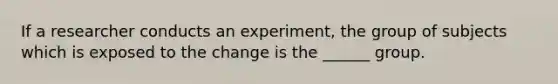 If a researcher conducts an experiment, the group of subjects which is exposed to the change is the ______ group.