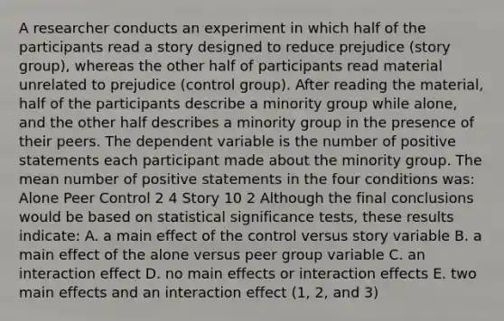 A researcher conducts an experiment in which half of the participants read a story designed to reduce prejudice (story group), whereas the other half of participants read material unrelated to prejudice (control group). After reading the material, half of the participants describe a minority group while alone, and the other half describes a minority group in the presence of their peers. The dependent variable is the number of positive statements each participant made about the minority group. The mean number of positive statements in the four conditions was: Alone Peer Control 2 4 Story 10 2 Although the final conclusions would be based on statistical significance tests, these results indicate: A. a main effect of the control versus story variable B. a main effect of the alone versus peer group variable C. an interaction effect D. no main effects or interaction effects E. two main effects and an interaction effect (1, 2, and 3)