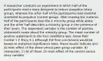 A researcher conducts an experiment in which half of the participants read a story designed to reduce prejudice (story group), whereas the other half of the participants read material unrelated to prejudice (control group). After reading the material, half of the participants describe a minority group while alone, and the other half describes a minority group in the presence of their peers. The dependent variable is the number of positive statements made about the minority group. The mean number of positive statements in the four conditions was: Alone Peer Control 1 2 Story 5 1 Although the final conclusions would be based on statistical significance tests, these results indicate a(n) A) main effect of the alone versus peer group variable. B) interaction. C) All of these. D) main effect of the control versus story variable.