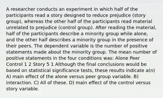 A researcher conducts an experiment in which half of the participants read a story designed to reduce prejudice (story group), whereas the other half of the participants read material unrelated to prejudice (control group). After reading the material, half of the participants describe a minority group while alone, and the other half describes a minority group in the presence of their peers. The dependent variable is the number of positive statements made about the minority group. The mean number of positive statements in the four conditions was: Alone Peer Control 1 2 Story 5 1 Although the final conclusions would be based on statistical significance tests, these results indicate a(n) A) main effect of the alone versus peer group variable. B) interaction. C) All of these. D) main effect of the control versus story variable.