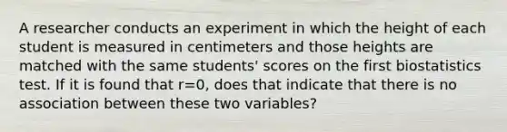 A researcher conducts an experiment in which the height of each student is measured in centimeters and those heights are matched with the same​ students' scores on the first biostatistics test. If it is found that r=​0, does that indicate that there is no association between these two​ variables?