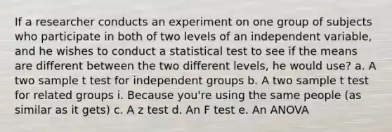 If a researcher conducts an experiment on one group of subjects who participate in both of two levels of an independent variable, and he wishes to conduct a statistical test to see if the means are different between the two different levels, he would use? a. A two sample t test for independent groups b. A two sample t test for related groups i. Because you're using the same people (as similar as it gets) c. A z test d. An F test e. An ANOVA